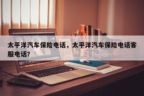 太平洋汽车保险电话，太平洋汽车保险电话客服电话？