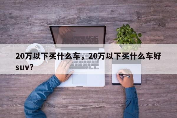 20万以下买什么车，20万以下买什么车好suv？