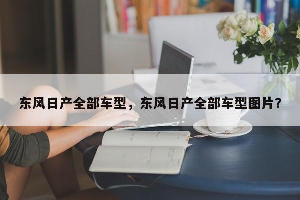 东风日产全部车型，东风日产全部车型图片？